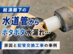 給湯器下の水道管からポタポタ水漏れ…原因と配管交換工事の事例
